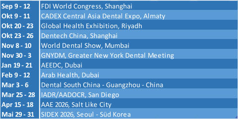 Sep 9 - 12 FDI World Congress, Shanghai Okt 9 - 11 CADEX Central Asia Dental Expo, Almaty Okt 20 - 23 Global Health Exhibition, Riyadh Okt 23 - 26 Dentech China, Shanghai Nov 8 - 10 World Dental Show, Mumbai Nov 30 - 3 GNYDM, Greater New York Dental Meeting Jan 19 - 21 AEEDC, Dubai Feb 9 - 12 Arab Health, Dubai Mar 3 - 6 Dental South China - Guangzhou - China Mar 25 - 28 IADR/AADOCR, San Diego Apr 15 - 18 AAE 2026, Salt Like City Mai 29 - 31 SIDEX 2026, Seoul - Süd Korea